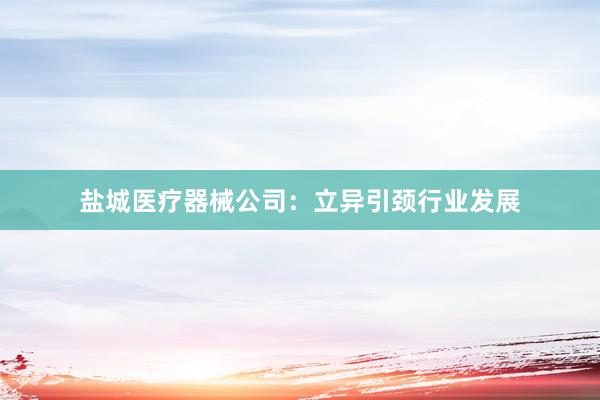 盐城医疗器械公司：立异引颈行业发展